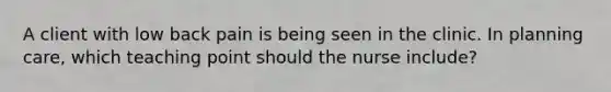 A client with low back pain is being seen in the clinic. In planning care, which teaching point should the nurse include?