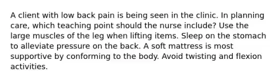 A client with low back pain is being seen in the clinic. In planning care, which teaching point should the nurse include? Use the large muscles of the leg when lifting items. Sleep on the stomach to alleviate pressure on the back. A soft mattress is most supportive by conforming to the body. Avoid twisting and flexion activities.