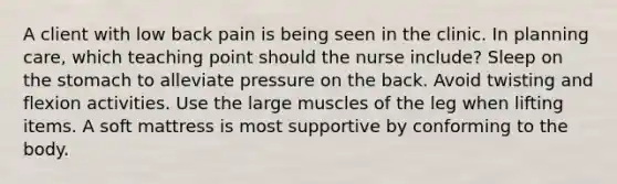 A client with low back pain is being seen in the clinic. In planning care, which teaching point should the nurse include? Sleep on the stomach to alleviate pressure on the back. Avoid twisting and flexion activities. Use the large muscles of the leg when lifting items. A soft mattress is most supportive by conforming to the body.