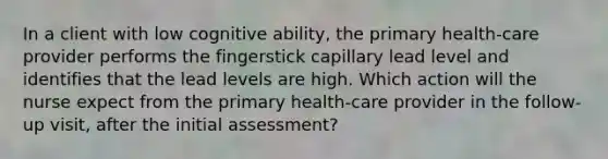 In a client with low cognitive ability, the primary health-care provider performs the fingerstick capillary lead level and identifies that the lead levels are high. Which action will the nurse expect from the primary health-care provider in the follow-up visit, after the initial assessment?