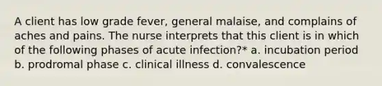 A client has low grade fever, general malaise, and complains of aches and pains. The nurse interprets that this client is in which of the following phases of acute infection?* a. incubation period b. prodromal phase c. clinical illness d. convalescence