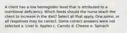 A client has a low hemoglobin level that is attributed to a nutritional deficiency. Which foods should the nurse teach the client to increase in the diet? Select all that apply. One,some, or all responses may be correct. Some correct answers were not selected a. Liver b. Apples c. Carrots d. Cheese e. Spinach