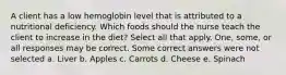 A client has a low hemoglobin level that is attributed to a nutritional deficiency. Which foods should the nurse teach the client to increase in the diet? Select all that apply. One, some, or all responses may be correct. Some correct answers were not selected a. Liver b. Apples c. Carrots d. Cheese e. Spinach