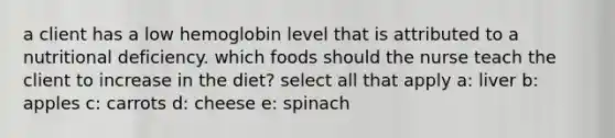 a client has a low hemoglobin level that is attributed to a nutritional deficiency. which foods should the nurse teach the client to increase in the diet? select all that apply a: liver b: apples c: carrots d: cheese e: spinach