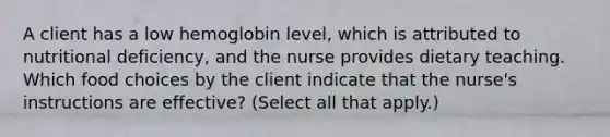 A client has a low hemoglobin level, which is attributed to nutritional deficiency, and the nurse provides dietary teaching. Which food choices by the client indicate that the nurse's instructions are effective? (Select all that apply.)