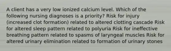 A client has a very low ionized calcium level. Which of the following nursing diagnoses is a priority? Risk for injury (increased clot formation) related to altered clotting cascade Risk for altered sleep pattern related to polyuria Risk for ineffective breathing pattern related to spasms of laryngeal muscles Risk for altered urinary elimination related to formation of urinary stones