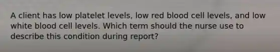 A client has low platelet levels, low red blood cell levels, and low white blood cell levels. Which term should the nurse use to describe this condition during report?