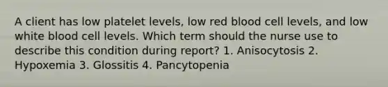 A client has low platelet levels, low red blood cell levels, and low white blood cell levels. Which term should the nurse use to describe this condition during report? 1. Anisocytosis 2. Hypoxemia 3. Glossitis 4. Pancytopenia