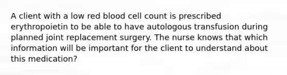 A client with a low red blood cell count is prescribed erythropoietin to be able to have autologous transfusion during planned joint replacement surgery. The nurse knows that which information will be important for the client to understand about this medication?