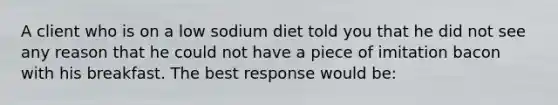 A client who is on a low sodium diet told you that he did not see any reason that he could not have a piece of imitation bacon with his breakfast. The best response would be: