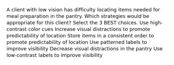 A client with low vision has difficulty locating items needed for meal preparation in the pantry. Which strategies would be appropriate for this client? Select the 3 BEST choices. Use high-contrast color cues Increase visual distractions to promote predictability of location Store items in a consistent order to promote predictability of location Use patterned labels to improve visibility Decrease visual distractions in the pantry Use low-contrast labels to improve visibility