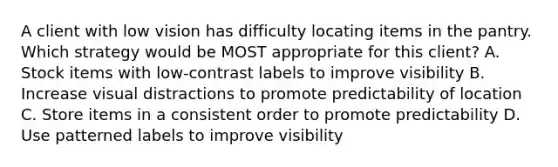 A client with low vision has difficulty locating items in the pantry. Which strategy would be MOST appropriate for this client? A. Stock items with low-contrast labels to improve visibility B. Increase visual distractions to promote predictability of location C. Store items in a consistent order to promote predictability D. Use patterned labels to improve visibility