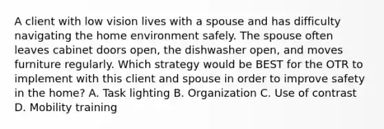 A client with low vision lives with a spouse and has difficulty navigating the home environment safely. The spouse often leaves cabinet doors open, the dishwasher open, and moves furniture regularly. Which strategy would be BEST for the OTR to implement with this client and spouse in order to improve safety in the home? A. Task lighting B. Organization C. Use of contrast D. Mobility training