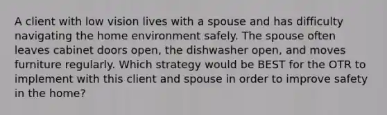 A client with low vision lives with a spouse and has difficulty navigating the home environment safely. The spouse often leaves cabinet doors open, the dishwasher open, and moves furniture regularly. Which strategy would be BEST for the OTR to implement with this client and spouse in order to improve safety in the home?