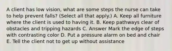 A client has low vision, what are some steps the nurse can take to help prevent falls? (Select all that apply.) A. Keep all furniture where the client is used to having it. B. Keep pathways clear of obstacles and tripping hazards C. Answer Mark the edge of steps with contrasting color D. Put a pressure alarm on bed and chair E. Tell the client not to get up without assistance