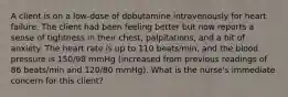 A client is on a low-dose of dobutamine intravenously for heart failure. The client had been feeling better but now reports a sense of tightness in their chest, palpitations, and a bit of anxiety. The heart rate is up to 110 beats/min, and the blood pressure is 150/98 mmHg (increased from previous readings of 86 beats/min and 120/80 mmHg). What is the nurse's immediate concern for this client?