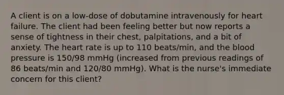 A client is on a low-dose of dobutamine intravenously for heart failure. The client had been feeling better but now reports a sense of tightness in their chest, palpitations, and a bit of anxiety. The heart rate is up to 110 beats/min, and the blood pressure is 150/98 mmHg (increased from previous readings of 86 beats/min and 120/80 mmHg). What is the nurse's immediate concern for this client?