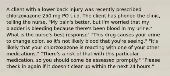 A client with a lower back injury was recently prescribed chlorzoxazone 250 mg PO t.i.d. The client has phoned the clinic, telling the nurse, "My pain's better, but I'm worried that my bladder is bleeding because there's been blood in my urine." What is the nurse's best response" "This drug causes your urine to change color, so it's not likely blood that you're seeing." "It's likely that your chlorzoxazone is reacting with one of your other medications." "There's a risk of that with this particular medication, so you should come be assessed promptly." "Please check in again if it doesn't clear up within the next 24 hours."