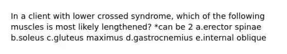 In a client with lower crossed syndrome, which of the following muscles is most likely lengthened? *can be 2 a.erector spinae b.soleus c.gluteus maximus d.gastrocnemius e.internal oblique