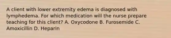 A client with lower extremity edema is diagnosed with lymphedema. For which medication will the nurse prepare teaching for this client? A. Oxycodone B. Furosemide C. Amoxicillin D. Heparin