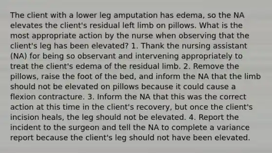 The client with a lower leg amputation has edema, so the NA elevates the client's residual left limb on pillows. What is the most appropriate action by the nurse when observing that the client's leg has been elevated? 1. Thank the nursing assistant (NA) for being so observant and intervening appropriately to treat the client's edema of the residual limb. 2. Remove the pillows, raise the foot of the bed, and inform the NA that the limb should not be elevated on pillows because it could cause a flexion contracture. 3. Inform the NA that this was the correct action at this time in the client's recovery, but once the client's incision heals, the leg should not be elevated. 4. Report the incident to the surgeon and tell the NA to complete a variance report because the client's leg should not have been elevated.