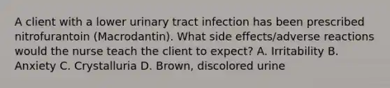 A client with a lower urinary tract infection has been prescribed nitrofurantoin (Macrodantin). What side effects/adverse reactions would the nurse teach the client to expect? A. Irritability B. Anxiety C. Crystalluria D. Brown, discolored urine