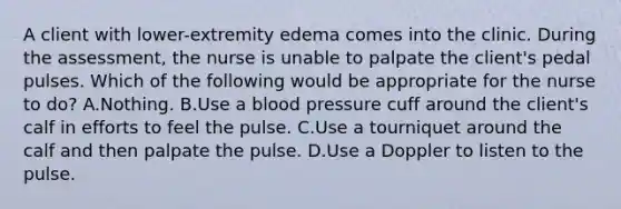 A client with lower-extremity edema comes into the clinic. During the assessment, the nurse is unable to palpate the client's pedal pulses. Which of the following would be appropriate for the nurse to do? A.Nothing. B.Use a blood pressure cuff around the client's calf in efforts to feel the pulse. C.Use a tourniquet around the calf and then palpate the pulse. D.Use a Doppler to listen to the pulse.