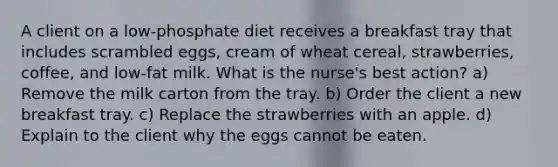 A client on a low-phosphate diet receives a breakfast tray that includes scrambled eggs, cream of wheat cereal, strawberries, coffee, and low-fat milk. What is the nurse's best action? a) Remove the milk carton from the tray. b) Order the client a new breakfast tray. c) Replace the strawberries with an apple. d) Explain to the client why the eggs cannot be eaten.