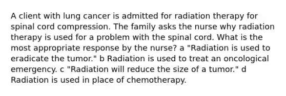 A client with lung cancer is admitted for radiation therapy for spinal cord compression. The family asks the nurse why radiation therapy is used for a problem with the spinal cord. What is the most appropriate response by the nurse? a "Radiation is used to eradicate the tumor." b Radiation is used to treat an oncological emergency. c "Radiation will reduce the size of a tumor." d Radiation is used in place of chemotherapy.