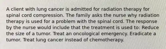 A client with lung cancer is admitted for radiation therapy for spinal cord compression. The family asks the nurse why radiation therapy is used for a problem with <a href='https://www.questionai.com/knowledge/kkAfzcJHuZ-the-spinal-cord' class='anchor-knowledge'>the spinal cord</a>. The response by the nurse would include that the treatment is used to: Reduce the size of a tumor. Treat an oncological emergency. Eradicate a tumor. Treat lung cancer instead of chemotherapy.