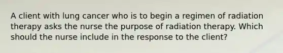 A client with lung cancer who is to begin a regimen of radiation therapy asks the nurse the purpose of radiation therapy. Which should the nurse include in the response to the​ client?