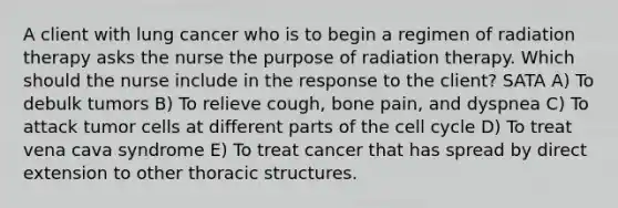 A client with lung cancer who is to begin a regimen of radiation therapy asks the nurse the purpose of radiation therapy. Which should the nurse include in the response to the client? SATA A) To debulk tumors B) To relieve cough, bone pain, and dyspnea C) To attack tumor cells at different parts of the cell cycle D) To treat vena cava syndrome E) To treat cancer that has spread by direct extension to other thoracic structures.