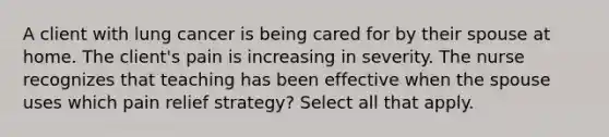 A client with lung cancer is being cared for by their spouse at home. The client's pain is increasing in severity. The nurse recognizes that teaching has been effective when the spouse uses which pain relief strategy? Select all that apply.