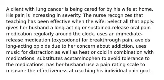 A client with lung cancer is being cared for by his wife at home. His pain is increasing in severity. The nurse recognizes that teaching has been effective when the wife: Select all that apply. gives her husband a long-acting or sustained-release oral pain medication regularly around the clock. uses an immediate-release medication (oxycodone) for breakthrough pain. avoids long-acting opioids due to her concern about addiction. uses music for distraction as well as heat or cold in combination with medications. substitutes acetaminophen to avoid tolerance to the medications. has her husband use a pain-rating scale to measure the effectiveness at reaching his individual pain goal.