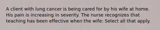 A client with lung cancer is being cared for by his wife at home. His pain is increasing in severity. The nurse recognizes that teaching has been effective when the wife: Select all that apply.