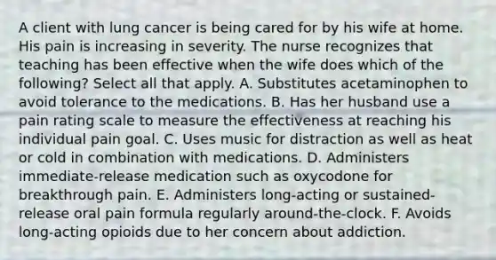 A client with lung cancer is being cared for by his wife at home. His pain is increasing in severity. The nurse recognizes that teaching has been effective when the wife does which of the following? Select all that apply. A. Substitutes acetaminophen to avoid tolerance to the medications. B. Has her husband use a pain rating scale to measure the effectiveness at reaching his individual pain goal. C. Uses music for distraction as well as heat or cold in combination with medications. D. Administers immediate-release medication such as oxycodone for breakthrough pain. E. Administers long-acting or sustained-release oral pain formula regularly around-the-clock. F. Avoids long-acting opioids due to her concern about addiction.