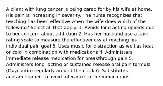 A client with lung cancer is being cared for by his wife at home. His pain is increasing in severity. The nurse recognizes that teaching has been effective when the wife does which of the following? Select all that apply. 1. Avoids long acting opioids due to her concern about addiction 2. Has her husband use a pain rating scale to measure the effectiveness at reaching his individual pain goal 3. Uses music for distraction as well as heat or cold in combination with medications 4. Administers immediate release medication for breakthrough pain 5. Administers long -acting or sustained release oral pain formula (Oxycontin) regularly around the clock 6. Substitutes acetaminophen to avoid tolerance to the medications