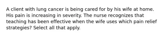 A client with lung cancer is being cared for by his wife at home. His pain is increasing in severity. The nurse recognizes that teaching has been effective when the wife uses which pain relief strategies? Select all that apply.