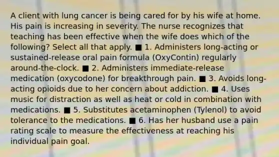 A client with lung cancer is being cared for by his wife at home. His pain is increasing in severity. The nurse recognizes that teaching has been effective when the wife does which of the following? Select all that apply. ■ 1. Administers long-acting or sustained-release oral pain formula (OxyContin) regularly around-the-clock. ■ 2. Administers immediate-release medication (oxycodone) for breakthrough pain. ■ 3. Avoids long-acting opioids due to her concern about addiction. ■ 4. Uses music for distraction as well as heat or cold in combination with medications. ■ 5. Substitutes acetaminophen (Tylenol) to avoid tolerance to the medications. ■ 6. Has her husband use a pain rating scale to measure the effectiveness at reaching his individual pain goal.