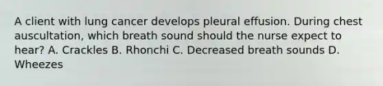 A client with lung cancer develops pleural effusion. During chest auscultation, which breath sound should the nurse expect to hear? A. Crackles B. Rhonchi C. Decreased breath sounds D. Wheezes