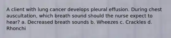 A client with lung cancer develops pleural effusion. During chest auscultation, which breath sound should the nurse expect to hear? a. Decreased breath sounds b. Wheezes c. Crackles d. Rhonchi