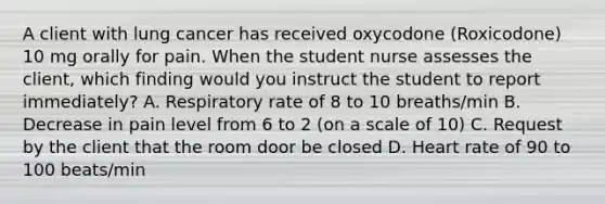 A client with lung cancer has received oxycodone (Roxicodone) 10 mg orally for pain. When the student nurse assesses the client, which finding would you instruct the student to report immediately? A. Respiratory rate of 8 to 10 breaths/min B. Decrease in pain level from 6 to 2 (on a scale of 10) C. Request by the client that the room door be closed D. Heart rate of 90 to 100 beats/min