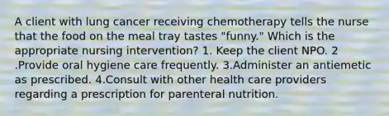 A client with lung cancer receiving chemotherapy tells the nurse that the food on the meal tray tastes "funny." Which is the appropriate nursing intervention? 1. Keep the client NPO. 2 .Provide oral hygiene care frequently. 3.Administer an antiemetic as prescribed. 4.Consult with other health care providers regarding a prescription for parenteral nutrition.