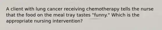 A client with lung cancer receiving chemotherapy tells the nurse that the food on the meal tray tastes "funny." Which is the appropriate nursing intervention?