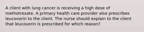 A client with lung cancer is receiving a high dose of methotrexate. A primary health care provider also prescribes leucovorin to the client. The nurse should explain to the client that leucovorin is prescribed for which reason?