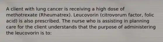 A client with lung cancer is receiving a high dose of methotrexate (Rheumatrex). Leucovorin (citrovorum factor, folic acid) is also prescribed. The nurse who is assisting in planning care for the client understands that the purpose of administering the leucovorin is to: