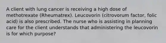 A client with lung cancer is receiving a high dose of methotrexate (Rheumatrex). Leucovorin (citrovorum factor, folic acid) is also prescribed. The nurse who is assisting in planning care for the client understands that administering the leucovorin is for which purpose?