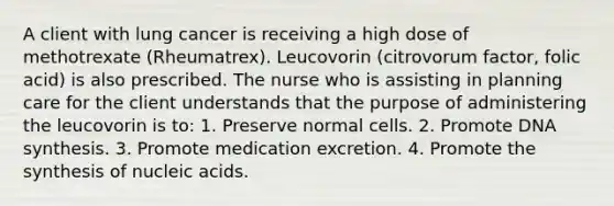 A client with lung cancer is receiving a high dose of methotrexate (Rheumatrex). Leucovorin (citrovorum factor, folic acid) is also prescribed. The nurse who is assisting in planning care for the client understands that the purpose of administering the leucovorin is to: 1. Preserve normal cells. 2. Promote DNA synthesis. 3. Promote medication excretion. 4. Promote the synthesis of nucleic acids.