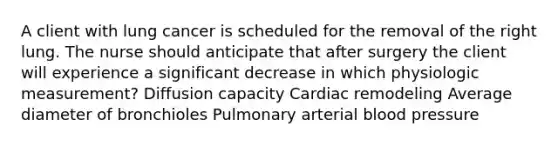 A client with lung cancer is scheduled for the removal of the right lung. The nurse should anticipate that after surgery the client will experience a significant decrease in which physiologic measurement? Diffusion capacity Cardiac remodeling Average diameter of bronchioles Pulmonary arterial blood pressure