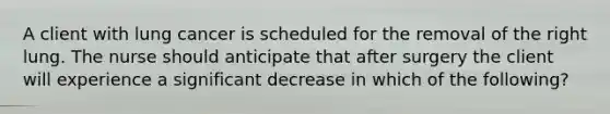 A client with lung cancer is scheduled for the removal of the right lung. The nurse should anticipate that after surgery the client will experience a significant decrease in which of the following?